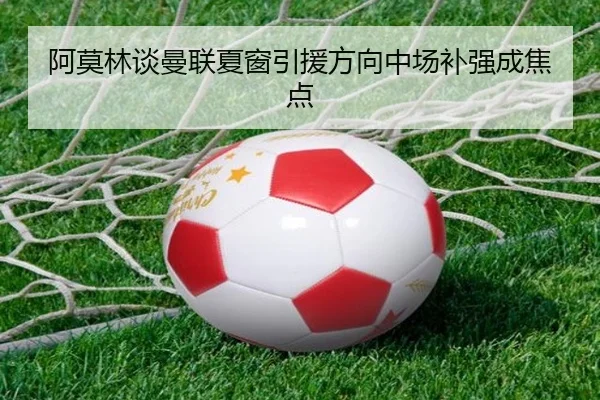 阿莫林谈曼联夏窗引援方向中场补强成焦点